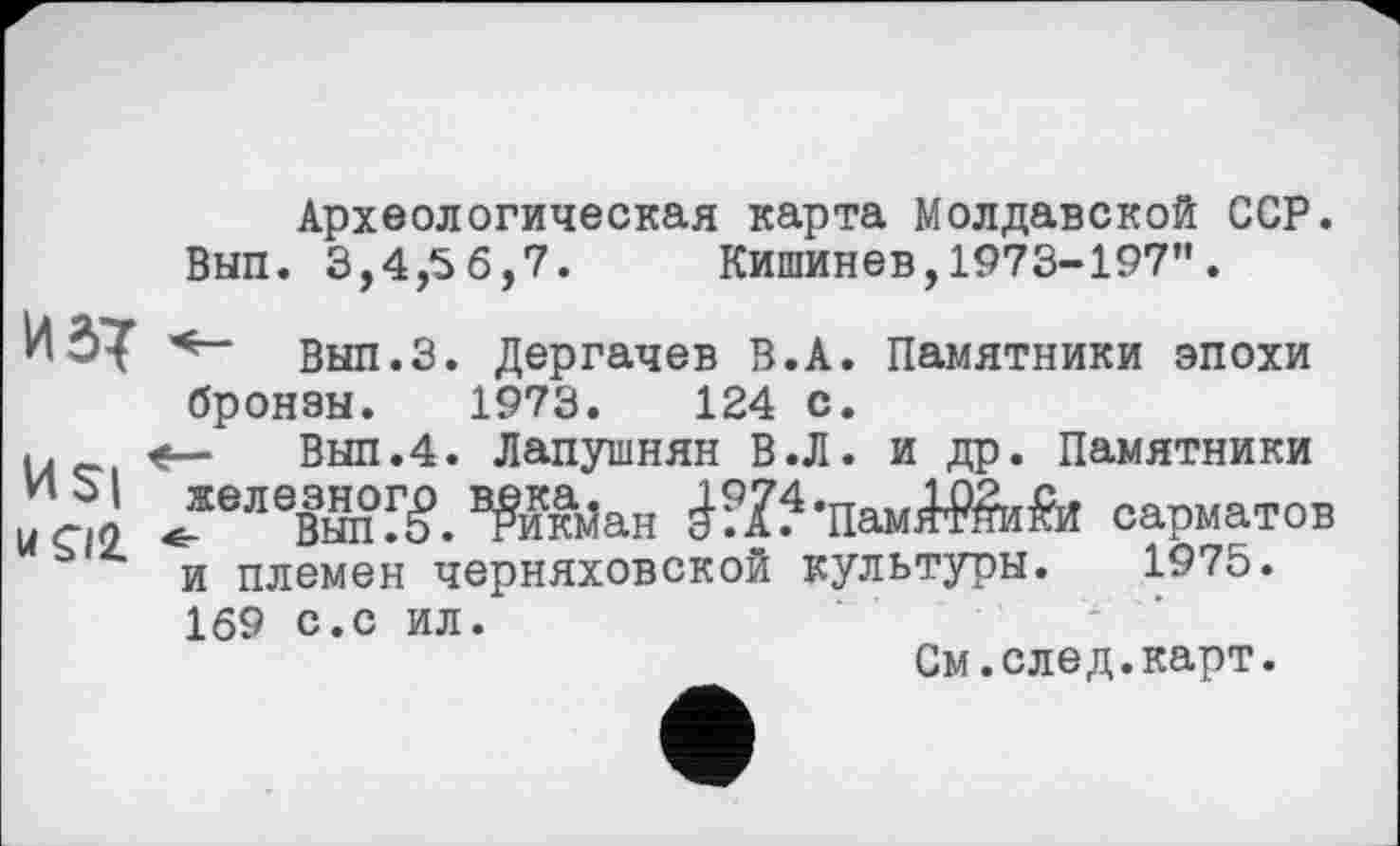 ﻿Археологическая карта Молдавской ССР. ВЫП. 3,4,56,7. Кишинев, 1973-197” .
И	Вып.З. Дергачев В.А. Памятники эпохи
бронзы. 1973.	124 с.
u	Вып.4. Лапушнян В.Л. и др. Памятники
м ЈеЛ0вЖ. Wta Ж’ПамЖиЬї сарматов и племен Черняховской культуры. 1975.
169 с.с ил.
См.след.карт.